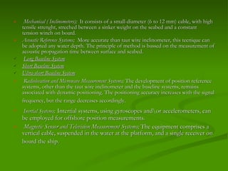 Mechanical ( Inclinometers);   It consists of a small-diameter (6 to 12 mm) cable, with high tensile strenght, streched between a sinker weight on the seabed and a constant tension winch on board.  Acoustic Reference Systems ;  More accurate than taut wire inclinometer, this tecnique can be adopted any water depth. The principle of method is bassed on the measurement of acoustic propagation time between surface and seabed.  Long Baseline System   Short Baseline System   Ultra-short Baseline System   Radiolocation and Microwave Measurement Systems;  The development of position reference systems, other than the taut wire inclinometer and the baseline systems, remains associated with dynamic positioning. The positioning accuracy increases with the signal frequency, but the range decreases accordingly.   Inertial Systems ;   Intertial systems, using gyroscopes and\or accelerometers, can be employed for offshore position measurements. Magnetic Sensor and Television Measurement Systems ;  The equipment comprises a vertical cable, suspended in the water at the platform, and a single receiver on board the ship.   