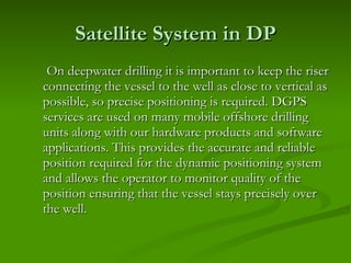 Satellite System in DP On deepwater drilling it is important to keep the riser connecting the vessel to the well as close to vertical as possible, so precise positioning is required. DGPS services are used on many mobile offshore drilling units along with our hardware products and software applications. This provides the accurate and reliable position required for the dynamic positioning system and allows the operator to monitor quality of the position ensuring that the vessel stays precisely over the well.  
