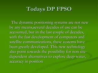 Todays DP FPSO The dynamic positioning systems are not new by any means,several decades of use can be accounted, but in the last couple of decades, with the fast development of computers and satellite communications, these systems have been greatly developed. This new technology also point towards the possibility for non site-dependent alternatives to explore deep water, accuracy in position  