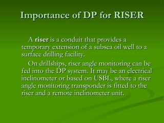 Importance of DP for RISER A  riser  is a conduit that provides a temporary extension of a subsea oil well to a surface drilling facility. On drillships, riser angle monitoring can be fed into the DP system. It may be an electrical inclinometer or based on USBL, where a riser angle monitoring transponder is fitted to the riser and a remote inclinometer unit. 