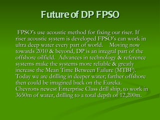 Future of DP FPSO FPSO’s use acoustic method for fixing our riser. If  riser acoustic system is developed FPSO’s can work in ultra deep water every part of world.  Moving now towards 2010 & beyond, DP is an integral part of the offshore oilfield.  Advances in technology & reference systems make the systems more reliable & greatly increase the Mean Time Between Failure (MTBF).  Today we are drilling in deeper water; farther offshore then could be imagined back on the Eureka.  Chevrons newest Enterprise Class drill ship, to work in 3650m of water, drilling to a total depth of 12,200m.  