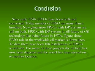 Conclusion Since early 1970s FPSOs have been built and converted. Today number of FPSO are more than a hundred. New generation FPSOs with DP System are still on built. FPSO with DP System is still future of Oil technology like being future in 1970s. Figure about FPSO role in the worldwide oil market is down lines.  To date there have been 108 installations of FPSOs worldwide. For many of these projects the oil field has now been depleted and the vessel has been moved on to another location.  
