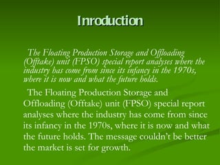 Inroduction The Floating Production Storage and Offloading (Offtake) unit (FPSO) special report analyses where the industry has come from since its infancy in the 1970s, where it is now and what the future holds. The Floating Production Storage and Offloading (Offtake) unit (FPSO) special report analyses where the industry has come from since its infancy in the 1970s, where it is now and what the future holds. The message couldn’t be better the market is set for growth. 