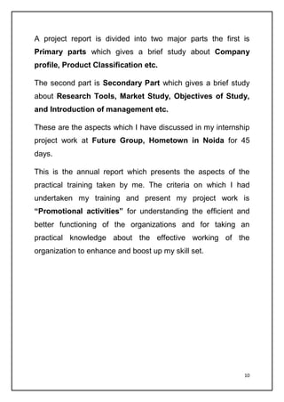10
A project report is divided into two major parts the first is
Primary parts which gives a brief study about Company
profile, Product Classification etc.
The second part is Secondary Part which gives a brief study
about Research Tools, Market Study, Objectives of Study,
and Introduction of management etc.
These are the aspects which I have discussed in my internship
project work at Future Group, Hometown in Noida for 45
days.
This is the annual report which presents the aspects of the
practical training taken by me. The criteria on which I had
undertaken my training and present my project work is
“Promotional activities” for understanding the efficient and
better functioning of the organizations and for taking an
practical knowledge about the effective working of the
organization to enhance and boost up my skill set.
 