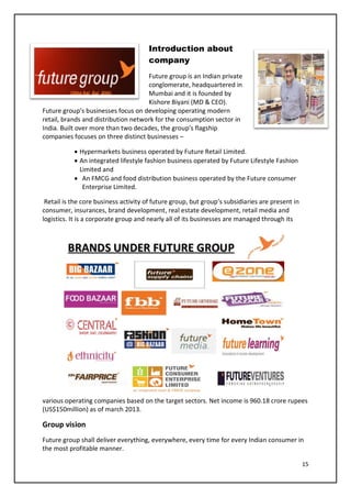 15
Introduction about
company
Future group is an Indian private
conglomerate, headquartered in
Mumbai and it is founded by
Kishore Biyani (MD & CEO).
Future group’s businesses focus on developing operating modern
retail, brands and distribution network for the consumption sector in
India. Built over more than two decades, the group’s flagship
companies focuses on three distinct businesses –
• Hypermarkets business operated by Future Retail Limited.
• An integrated lifestyle fashion business operated by Future Lifestyle Fashion
Limited and
• An FMCG and food distribution business operated by the Future consumer
Enterprise Limited.
Retail is the core business activity of future group, but group’s subsidiaries are present in
consumer, insurances, brand development, real estate development, retail media and
logistics. It is a corporate group and nearly all of its businesses are managed through its
various operating companies based on the target sectors. Net income is 960.18 crore rupees
(US$150million) as of march 2013.
Group vision
Future group shall deliver everything, everywhere, every time for every Indian consumer in
the most profitable manner.
 