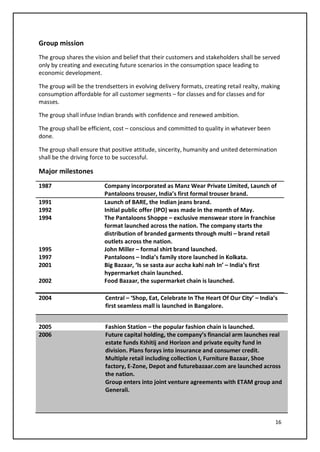16
Group mission
The group shares the vision and belief that their customers and stakeholders shall be served
only by creating and executing future scenarios in the consumption space leading to
economic development.
The group will be the trendsetters in evolving delivery formats, creating retail realty, making
consumption affordable for all customer segments – for classes and for classes and for
masses.
The group shall infuse Indian brands with confidence and renewed ambition.
The group shall be efficient, cost – conscious and committed to quality in whatever been
done.
The group shall ensure that positive attitude, sincerity, humanity and united determination
shall be the driving force to be successful.
Major milestones
1987 Company incorporated as Manz Wear Private Limited, Launch of
Pantaloons trouser, India’s first formal trouser brand.
1991 Launch of BARE, the Indian jeans brand.
1992 Initial public offer (IPO) was made in the month of May.
1994 The Pantaloons Shoppe – exclusive menswear store in franchise
format launched across the nation. The company starts the
distribution of branded garments through multi – brand retail
outlets across the nation.
1995 John Miller – formal shirt brand launched.
1997 Pantaloons – India’s family store launched in Kolkata.
2001 Big Bazaar, ‘Is se sasta aur accha kahi nah In’ – India’s first
hypermarket chain launched.
2002 Food Bazaar, the supermarket chain is launched.
2004 Central – ‘Shop, Eat, Celebrate In The Heart Of Our City’ – India’s
first seamless mall is launched in Bangalore.
2005 Fashion Station – the popular fashion chain is launched.
2006 Future capital holding, the company’s financial arm launches real
estate funds Kshitij and Horizon and private equity fund in
division. Plans forays into insurance and consumer credit.
Multiple retail including collection I, Furniture Bazaar, Shoe
factory, E-Zone, Depot and futurebazaar.com are launched across
the nation.
Group enters into joint venture agreements with ETAM group and
Generali.
 