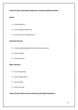 17
Future Group’s operating companies sorted by targeted market:-
Retail
• Future Retail Ltd.
• Future Lifestyle Fashion Ltd.
• Future Consumer Enterprise Ltd.
Financial Services
• Future Capital Holdings (for internal financial services)
• Future Generali
• Future Ventures
Other Services
• Future Innoversity
• Future Supply Chains
• Future Brands
• Future Learning
Future Group retail services sorted by operating companies:-
 