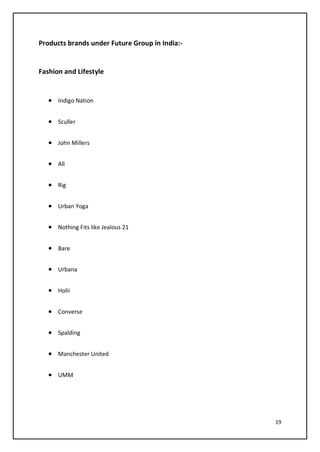 19
Products brands under Future Group in India:-
Fashion and Lifestyle
• Indigo Nation
• Sculler
• John Millers
• All
• Rig
• Urban Yoga
• Nothing Fits like Jealous 21
• Bare
• Urbana
• Holii
• Converse
• Spalding
• Manchester United
• UMM
 