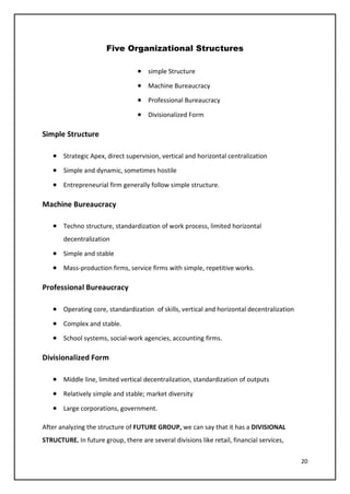 20
Five Organizational Structures
• simple Structure
• Machine Bureaucracy
• Professional Bureaucracy
• Divisionalized Form
Simple Structure
• Strategic Apex, direct supervision, vertical and horizontal centralization
• Simple and dynamic, sometimes hostile
• Entrepreneurial firm generally follow simple structure.
Machine Bureaucracy
• Techno structure, standardization of work process, limited horizontal
decentralization
• Simple and stable
• Mass-production firms, service firms with simple, repetitive works.
Professional Bureaucracy
• Operating core, standardization of skills, vertical and horizontal decentralization
• Complex and stable.
• School systems, social-work agencies, accounting firms.
Divisionalized Form
• Middle line, limited vertical decentralization, standardization of outputs
• Relatively simple and stable; market diversity
• Large corporations, government.
After analyzing the structure of FUTURE GROUP, we can say that it has a DIVISIONAL
STRUCTURE. In future group, there are several divisions like retail, financial services,
 