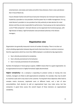 21
entertainment, real estate and media and within these divisions; there is also sub-division
like in Future Retail Ltd,
Future Lifestyle Fashion Ltd and Future Consumer Enterprise Ltd. And each major division is
headed by a president or vice president. And the power lies in middle management. For e.g.
retail division’s president or vice president has fully authority to take decision for retail
division and they are also responsible for performance. Future group can be represented as
a set of “little companies”. And each division can be organized into functional groups, with
high division of labour, high formalization and centralized authority in the division
managers.
Organization size
Organization size generally measured in terms of number of employs. There is no clear cut
criteria dividing organization between big and small criteria but there is a common consensus
that the organization which has more than 2000 employee is considered as big organization.
• Size is directly promotional to complexity.
• Size is directly promotional to formalization.
• Size in inversely promotional of centralization.
Number of employees in future group is approx. 35000 it means that it is a giant organization. So
its organizational structure is highly formalized, highly decentralized.
Higher complexity:- As a company is expanding its product variety or moving into new
markets, managers are likely to add organizational complexity. For example, they may try both
to maximize scale and to stay close to the customer. Pursing both these objectives often lead to
complex matrix structures, duplicated costs at different levels, and a lack of clear
accountabilities. Each decision to add an organizational layer may make sense, but few
companies in good times assess the overall impact of these decisions on organizational
complexity.
 