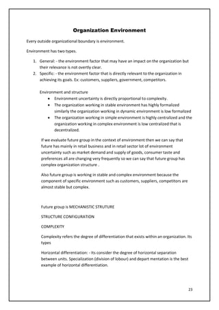 23
Organization Environment
Every outside organizational boundary is environment.
Environment has two types.
1. General: - the environment factor that may have an impact on the organization but
their relevance is not overtly clear.
2. Specific: - the environment factor that is directly relevant to the organization in
achieving its goals. Ex: customers, suppliers, government, competitors.
Environment and structure
• Environment uncertainty is directly proportional to complexity.
• The organization working in stable environment has highly formalized
similarly the organization working in dynamic environment is low formalized
• The organization working in simple environment is highly centralized and the
organization working in complex environment is low centralized that is
decentralized.
If we evaluate future group in the context of environment then we can say that
future has mainly in retail business and in retail sector lot of environment
uncertainty such as market demand and supply of goods, consumer taste and
preferences all are changing very frequently so we can say that future group has
complex organization structure .
Also future group is working in stable and complex environment because the
component of specific environment such as customers, suppliers, competitors are
almost stable but complex.
Future group is MECHANISTIC STRUTURE
STRUCTURE CONFIGURATION
COMPLEXITY
Complexity refers the degree of differentiation that exists within an organization. Its
types
Horizontal differentiation: - Its consider the degree of horizontal separation
between units. Specialization (division of lobour) and depart mentation is the best
example of horizontal differentiation.
 