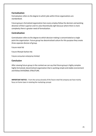 25
Formalization
Formalization refers to the degree to which jobs within three organizations are
standardized.
Future group is formalized organization here every employ follow the decision and working
direction of their superior and it is also theoretically right because where there is more
complexity there is greater need of formalization.
Centralization
Centralization refers to the degree to which decision making is concentrated at a single
point the organization. Future group has decentralized culture for this purpose they create
three separate division of group.
Future retail ltd
Future lifestyle fashion ltd.
Future consumer enterprise limited
Conclusion
After viewing future group in the context we can say that future group is highly complex
highly formalized, decentralized organization that is working simple and stable environment
and follow DIVISIONAL STRUCTURE.
IMPORTANT NOTICE: - From the various brands of the future retail ltd company we have mainly
focus on home town in retailing the marketing concept
 