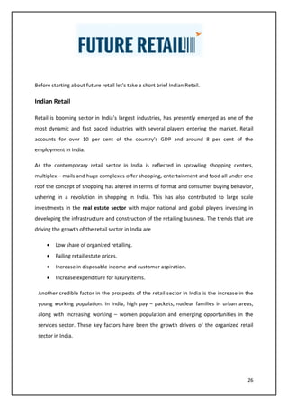 26
Before starting about future retail let’s take a short brief Indian Retail.
Indian Retail
Retail is booming sector in India’s largest industries, has presently emerged as one of the
most dynamic and fast paced industries with several players entering the market. Retail
accounts for over 10 per cent of the country’s GDP and around 8 per cent of the
employment in India.
As the contemporary retail sector in India is reflected in sprawling shopping centers,
multiplex – mails and huge complexes offer shopping, entertainment and food all under one
roof the concept of shopping has altered in terms of format and consumer buying behavior,
ushering in a revolution in shopping in India. This has also contributed to large scale
investments in the real estate sector with major national and global players investing in
developing the infrastructure and construction of the retailing business. The trends that are
driving the growth of the retail sector in India are
• Low share of organized retailing.
• Failing retail estate prices.
• Increase in disposable income and customer aspiration.
• Increase expenditure for luxury items.
Another credible factor in the prospects of the retail sector in India is the increase in the
young working population. In India, high pay – packets, nuclear families in urban areas,
along with increasing working – women population and emerging opportunities in the
services sector. These key factors have been the growth drivers of the organized retail
sector in India.
 