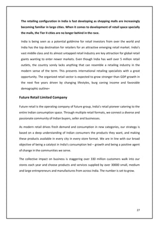 27
The retailing configuration in India is fast developing as shopping malls are increasingly
becoming familiar in large cities. When it comes to development of retail space specially
the malls, the Tier II cities are no longer behind in the race.
India is being seen as a potential goldmine for retail investors from over the world and
India has the top destination for retailers for an attractive emerging retail market. India’s
vast middle class and its almost untapped retail industry are key attraction for global retail
giants wanting to enter newer markets. Even though India has well over 5 million retail
outlets, the country sorely lacks anything that can resemble a retailing industry in the
modern sense of the term. This presents international retailing specialists with a great
opportunity. The organized retail sector is expected to grow stronger than GDP growth in
the next five years driven by changing lifestyles, burg coning income and favorable
demographic outline=
Future Retail Limited Company
Future retail is the operating company of future group, India’s retail pioneer catering to the
entire Indian consumption space. Through multiple retail formats, we connect a diverse and
passionate community of Indian buyers, seller and businesses.
As modern retail drives fresh demand and consumption in new categories, our strategy is
based on a deep understanding of Indian consumers the products they want, and making
these products available in every city in every store format. We are in line with our broad
objective of being a catalyst in India’s consumption led – growth and being a positive agent
of change in the communities we serve.
The collective impact on business is staggering over 330 million customers walk into our
stores each year and choose products and services supplied by over 30000 small, medium
and large entrepreneurs and manufactures from across India. The number is set to grow.
 