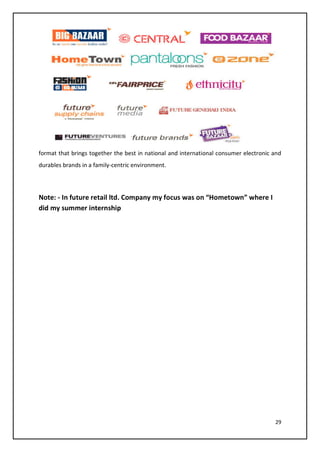 29
format that brings together the best in national and international consumer electronic and
durables brands in a family-centric environment.
Note: - In future retail ltd. Company my focus was on “Hometown” where I
did my summer internship
 