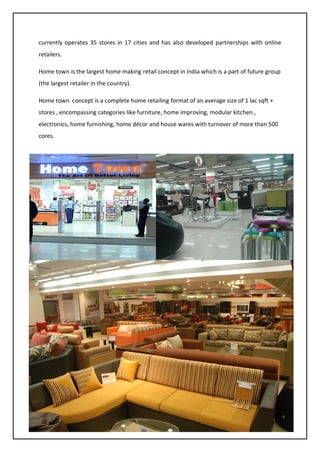 31
currently operates 35 stores in 17 cities and has also developed partnerships with online
retailers.
Home town is the largest home making retail concept in India which is a part of future group
(the largest retailer in the country).
Home town concept is a complete home retailing format of an average size of 1 lac sqft +
stores , encompassing categories like furniture, home improving, modular kitchen ,
electronics, home furnishing, home décor and house wares with turnover of more than 500
cores.
 