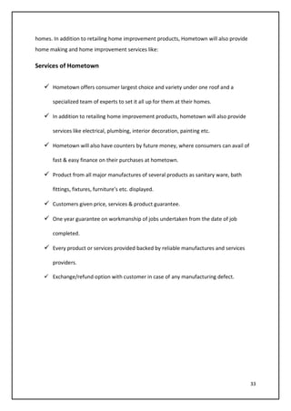 33
homes. In addition to retailing home improvement products, Hometown will also provide
home making and home improvement services like:
Services of Hometown
 Hometown offers consumer largest choice and variety under one roof and a
specialized team of experts to set it all up for them at their homes.
 In addition to retailing home improvement products, hometown will also provide
services like electrical, plumbing, interior decoration, painting etc.
 Hometown will also have counters by future money, where consumers can avail of
fast & easy finance on their purchases at hometown.
 Product from all major manufactures of several products as sanitary ware, bath
fittings, fixtures, furniture’s etc. displayed.
 Customers given price, services & product guarantee.
 One year guarantee on workmanship of jobs undertaken from the date of job
completed.
 Every product or services provided backed by reliable manufactures and services
providers.
 Exchange/refund option with customer in case of any manufacturing defect.
 