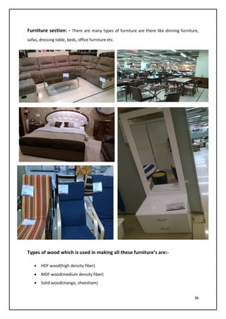 36
Furniture section: - There are many types of furniture are there like dinning furniture,
sofas, dressing table, beds, office furniture etc.
Types of wood which is used in making all these furniture’s are:-
• HDF wood(high density fiber)
• MDF wood(medium density fiber)
• Solid wood(mango, sheesham)
 