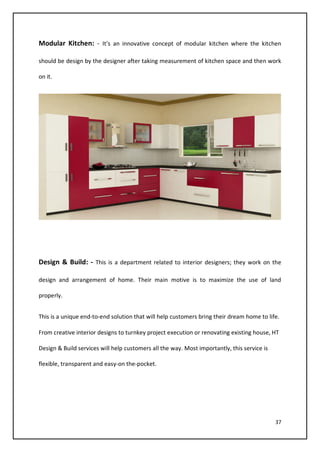 37
Modular Kitchen: - It’s an innovative concept of modular kitchen where the kitchen
should be design by the designer after taking measurement of kitchen space and then work
on it.
Design & Build: - This is a department related to interior designers; they work on the
design and arrangement of home. Their main motive is to maximize the use of land
properly.
This is a unique end-to-end solution that will help customers bring their dream home to life.
From creative interior designs to turnkey project execution or renovating existing house, HT
Design & Build services will help customers all the way. Most importantly, this service is
flexible, transparent and easy-on the-pocket.
 