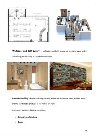38
Wallpaper and Bath Luxury: - wallpaper and bath luxury are in many types and in
different types according to choices of customers.
Home Furnishing:- Home funishing is a wing where the decoration items, kitchen wares
and the comfortable products of the homes are here.
There are 3 divisions of Home furnishing:-
• General merchandising
• Decor
 