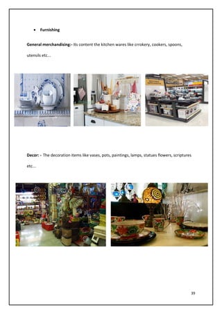 39
• Furnishing
General merchandising:- Its content the kitchen wares like crrokery, cookers, spoons,
utensils etc...
Decor: - The decoration items like vases, pots, paintings, lamps, statues flowers, scriptures
etc...
 