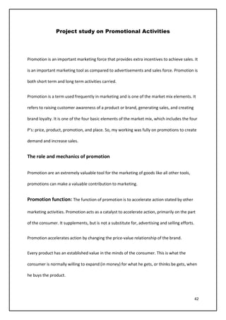 42
Project study on Promotional Activities
Promotion is an important marketing force that provides extra incentives to achieve sales. It
is an important marketing tool as compared to advertisements and sales force. Promotion is
both short term and long term activities carried.
Promotion is a term used frequently in marketing and is one of the market mix elements. It
refers to raising customer awareness of a product or brand, generating sales, and creating
brand loyalty. It is one of the four basic elements of the market mix, which includes the four
P’s: price, product, promotion, and place. So, my working was fully on promotions to create
demand and increase sales.
The role and mechanics of promotion
Promotion are an extremely valuable tool for the marketing of goods like all other tools,
promotions can make a valuable contribution to marketing.
Promotion function: The function of promotion is to accelerate action stated by other
marketing activities. Promotion acts as a catalyst to accelerate action, primarily on the part
of the consumer. It supplements, but is not a substitute for, advertising and selling efforts.
Promotion accelerates action by changing the price-value relationship of the brand.
Every product has an established value in the minds of the consumer. This is what the
consumer is normally willing to expand (in money) for what he gets, or thinks be gets, when
he buys the product.
 
