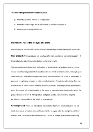 43
The need for promotion varies because
1. A brand’s quality is inferior to competition;
2. A brand’s advertising is not as persuasive as competitive copy; or
3. A new brand is being introduced
Promotion’s role in the life cycle of a brand
At each stage in a brand’s life cycle a different degree of promotional emphasis is required.
New product: A New products can usually profits from substantial promotion support – if
the product, the advertising, distribution and price are right.
The promotion can truly perform its function of accelerating trial and purchase of a brand
whose value has not yet been fully established in the minds of all consumers. Although good
advertising on a new brand will persuade many consumers to try the brand, it is not likely to
persuade every logical prospect to take immediate action. Though the advertising does not
quickly move to action require an extra incentive, such as a free sample or coupon or some
other device that increases the value of the brand or lowers its price, to the point where the
prospect decides to buy it. If the product is of good quality, promotion thus helps to
establish its value quickly in the minds of more people.
Growing brand: There are indications, incidentally, that many new brands (but not all)
reach their share-of-market peak within six months to a year after the completion of their
introduction. This leads to the conclusion that a brand of proven product and advertising
 