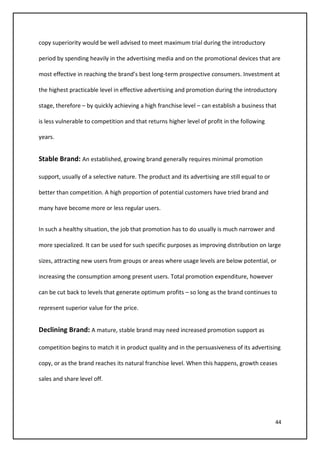 44
copy superiority would be well advised to meet maximum trial during the introductory
period by spending heavily in the advertising media and on the promotional devices that are
most effective in reaching the brand’s best long-term prospective consumers. Investment at
the highest practicable level in effective advertising and promotion during the introductory
stage, therefore – by quickly achieving a high franchise level – can establish a business that
is less vulnerable to competition and that returns higher level of profit in the following
years.
Stable Brand: An established, growing brand generally requires minimal promotion
support, usually of a selective nature. The product and its advertising are still equal to or
better than competition. A high proportion of potential customers have tried brand and
many have become more or less regular users.
In such a healthy situation, the job that promotion has to do usually is much narrower and
more specialized. It can be used for such specific purposes as improving distribution on large
sizes, attracting new users from groups or areas where usage levels are below potential, or
increasing the consumption among present users. Total promotion expenditure, however
can be cut back to levels that generate optimum profits – so long as the brand continues to
represent superior value for the price.
Declining Brand: A mature, stable brand may need increased promotion support as
competition begins to match it in product quality and in the persuasiveness of its advertising
copy, or as the brand reaches its natural franchise level. When this happens, growth ceases
sales and share level off.
 