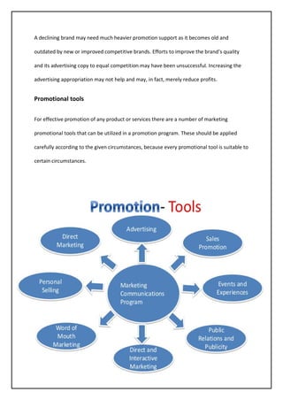 45
A declining brand may need much heavier promotion support as it becomes old and
outdated by new or improved competitive brands. Efforts to improve the brand’s quality
and its advertising copy to equal competition may have been unsuccessful. Increasing the
advertising appropriation may not help and may, in fact, merely reduce profits.
Promotional tools
For effective promotion of any product or services there are a number of marketing
promotional tools that can be utilized in a promotion program. These should be applied
carefully according to the given circumstances, because every promotional tool is suitable to
certain circumstances.
 