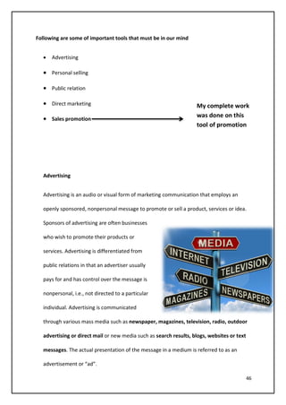 46
Following are some of important tools that must be in our mind
• Advertising
• Personal selling
• Public relation
• Direct marketing
• Sales promotion
Advertising
Advertising is an audio or visual form of marketing communication that employs an
openly sponsored, nonpersonal message to promote or sell a product, services or idea.
Sponsors of advertising are often businesses
who wish to promote their products or
services. Advertising is differentiated from
public relations in that an advertiser usually
pays for and has control over the message is
nonpersonal, i.e., not directed to a particular
individual. Advertising is communicated
through various mass media such as newspaper, magazines, television, radio, outdoor
advertising or direct mail or new media such as search results, blogs, websites or text
messages. The actual presentation of the message in a medium is referred to as an
advertisement or “ad”.
My complete work
was done on this
tool of promotion
 