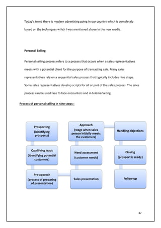 47
Today’s trend there is modern advertising going in our country which is completely
based on the techniques which I was mentioned above in the new media.
Personal Selling
Personal selling process refers to a process that occurs when a sales representatives
meets with a potential client for the purpose of transacting sale. Many sales
representatives rely on a sequential sales process that typically includes nine steps.
Some sales representatives develop scripts for all or part of the sales process. The sales
process can be used face to face encounters and in telemarketing.
Process of personal selling in nine steps:-
Prospecting
(identifying
prospects)
Qualifying leads
(identifying potential
customers)
Pre-approch
(process of preparing
of presentation)
Sales presentation
Need assessment
(customer needs)
Approach
(stage when sales
person initially meets
the customers)
Handling objections
Closing
(prospect is ready)
Follow up
 