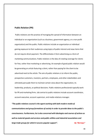 48
Public Relation (PR)
Public relations are the practice of managing the spread of information between an
individual or an organization (such as a business, government agency, or a non-profit
organization) and the public. Public relations include an organization or individual
gaining exposure to their audiences using topics of public interest and news items that
do not require direct payment. The differentiates it form advertising as a form of
marketing communications. Public relations is the idea of creating coverage for clients
for free, rather than marketing or advertising. An example of good public relation would
be generating an article featuring a client, rather than paying for the client to be
advertised next to the article. The aim of public relations is to inform the public,
prospective customers, investors, partners, employees, and other stakeholders and
ultimately persuade them to maintain certain view about the organization, its
leadership, products, or political decisions. Public relations professionals typically work
for PR and marketing firms. Job central to public relations include account coordinator,
account executive, account supervisor, and media relations manager.
“The public relations counsel is the agent working with both modern media of
communications and group formations of society in order to provide ideas to the public’s
consciousness. Furthermore, he is also concerned with ideologies and courses of actions as
well as material goods and services and public utilities and industrial associations and
large trade groups for which it secures popular support”. By “Bernays”
 