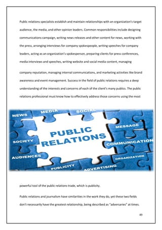 49
Public relations specialists establish and maintain relationships with an organization’s target
audience, the media, and other opinion leaders. Common responsibilities include designing
communications campaign, writing news releases and other content for news, working with
the press, arranging interviews for company spokespeople, writing speeches for company
leaders, acting as an organization’s spokesperson, preparing clients for press conferences,
media interviews and speeches, writing website and social media content, managing
company reputation, managing internal communications, and marketing activities like brand
awareness and event management. Success in the field of public relations requires a deep
understanding of the interests and concerns of each of the client’s many publics. The public
relations professional must know how to effectively address those concerns using the most
powerful tool of the public relations trade, which is publicity.
Public relations and journalism have similarities in the work they do, yet these two fields
don’t necessarily have the greatest relationship, being described as “adversaries” at times.
 