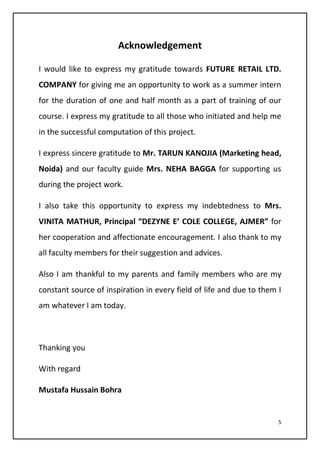 5
Acknowledgement
I would like to express my gratitude towards FUTURE RETAIL LTD.
COMPANY for giving me an opportunity to work as a summer intern
for the duration of one and half month as a part of training of our
course. I express my gratitude to all those who initiated and help me
in the successful computation of this project.
I express sincere gratitude to Mr. TARUN KANOJIA (Marketing head,
Noida) and our faculty guide Mrs. NEHA BAGGA for supporting us
during the project work.
I also take this opportunity to express my indebtedness to Mrs.
VINITA MATHUR, Principal “DEZYNE E’ COLE COLLEGE, AJMER” for
her cooperation and affectionate encouragement. I also thank to my
all faculty members for their suggestion and advices.
Also I am thankful to my parents and family members who are my
constant source of inspiration in every field of life and due to them I
am whatever I am today.
Thanking you
With regard
Mustafa Hussain Bohra
 