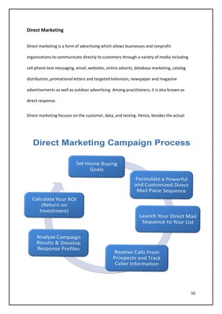 50
Direct Marketing
Direct marketing is a form of advertising which allows businesses and nonprofit
organizations to communicate directly to customers through a variety of media including
cell phone text messaging, email, websites, online adverts, database marketing, catalog
distribution, promotional letters and targeted television, newspaper and magazine
advertisements as well as outdoor advertising. Among practitioners, it is also known as
direct response.
Direct marketing focuses on the customer, data, and testing. Hence, besides the actual
 