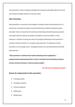 51
communication, a direct marketing campaign will incorporate actionable segments and use
pre and post-campaign analytics to measure results.
Sales Promotion
Sales promotion is a key factor and strategy for marketers within the promotional mix. In
recent years, promotional creative must work better than traditional advertising. Sales
promotion refers to many kinds of incentives and techniques directed towards consumers
and traders with the intention to produce immediate or short term effects. In fact,
whenever a marketer increases the value of its product by offering an extra incentive to
purchase a brand or product, it is creating a sales promotion. The objectives of sales
promotion is to encourage ‘action,’ although promotion can also help build brand identify
and awareness.
“Sales promotion is media and non-media marketing pressure applied for a
predetermined, limited period of time in order to stimulate trial and impulse purchases,
increase consumer demand, or improve product quality”.
By “American marketing Association”
Reason for rapid growth of sales promotion
• Immediate profits
• Immediate response
• Consumer behavior
• Added value
• Market share
 