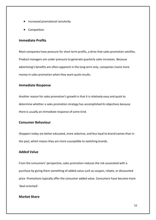 52
• Increased promotional sensitivity
• Competition
Immediate Profits
Most companies have pressure for short term profits, a drive that sales promotion satisfies.
Product managers are under pressure to generate quarterly sales increases. Because
advertising’s benefits are often apparent in the long term only, companies invest more
money in sales promotion when they want quick results.
Immediate Response
Another reason for sales promotion’s growth is that it is relatively easy and quick to
determine whether a sales promotion strategy has accomplished its objectives because
there is usually an immediate response of some kind.
Consumer Behaviour
Shoppers today are better educated, more selective, and less loyal to brand names than in
the past, which means they are more susceptible to switching brands.
Added Value
From the consumers’ perspective, sales promotion reduces the risk associated with a
purchase by giving them something of added value such as coupon, rebate, or discounted
price. Promotions typically offer the consumer added value. Consumers have become more
‘deal-oriented’.
Market Share
 