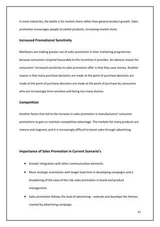 53
In most industries, the battle is for market share rather than general product growth. Sales
promotion encourages people to switch products, increasing market share.
Increased Promotional Sensitivity
Marketers are making greater use of sales promotion in their marketing programmes
because consumers respond favourably to the incentives it provides. An obvious reason for
consumers’ increased sensitivity to sales promotion offer is that they save money. Another
reason is that many purchase decisions are made at the point of purchase decisions are
made at the point of purchase decisions are made at the point of purchase by consumers
who are increasingly time-sensitive and facing too many choices.
Competition
Another factor that led to the increase in sales promotion is manufacturers’ consumer
promotions to gain or maintain competitive advantage. The markets for many products are
mature and stagnant, and it is increasingly difficult to boost sales through advertising.
Importance of Sales Promotion in Current Scenario’s
• Greater integration with other communication elements.
• More strategic orientation with longer lead time in developing campaigns and a
broadening of the view of the role sales promotion in brand and product
management.
• Sales promotion follows the lead of advertising – extends and develops the themes
created by advertising campaign.
 