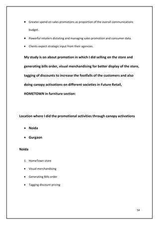 54
• Greater spend on sales promotions as proportion of the overall communications
budget.
• Powerful retailers dictating and managing sales promotion and consumer data.
• Clients expect strategic input from their agencies.
My study is on about promotion in which I did selling on the store and
generating bills order, visual merchandising for better display of the store,
tagging of discounts to increase the footfalls of the customers and also
doing canopy activations on different societies in Future Retail,
HOMETOWN in furniture section:
Location where I did the promotional activities through canopy activations
• Noida
• Gurgaon
Noida
1. HomeTown store
• Visual merchandising
• Generating Bills order
• Tagging discount pricing
 