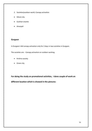 55
2. Societies(outdoor work): Canopy activation
• Silicon city
• Gulshan vivante
• Amarpali
Gurgaon
In Gurgaon I did canopy activation only for 2 days in two societies in Gurgaon.
The societies are: - Canopy activation on outdoor working
• Krishna society
• Green city
For doing the study on promotional activities, I done couple of work on
different location which is showed in the pictures:
 
