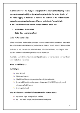 58
As an intern I done my study on sales promotion in which I did selling on the
store and generating bills order, visual merchandising for better display of
the store, tagging of discounts to increase the footfalls of the customers and
also doing canopy activations on different societies in Future Retail,
HOMETOWN in furniture section on two schemes which are:
• Mano Ya Na Mano Sales
• Badal Dalo (exchange offer)
Mano Ya Na Mano Sales:
“Mano ya na Mano” sale provide customers a unique opportunity to renew their home with
new furniture and home accessories, that comes at value for money and rock bottom prices.
That’s not all. You can also avail attractive offers and discounts on the new range of sofas,
bed sets and flexi wardrobe range introduced by HomeTown.
Head to the nearest. HomeTown store and grab this once –a-year-chance to buy your dream
home products at best prices.
Mano ya na Mano……
Key highlights
Up to 60% off.
0% interest finance.
5% additional discount on your Axis bank debit/credit card.
Get up to 25% points back on you’re shopping with PAYBACK points & earn 6
points every Rs 100 spent.
New range included.
Up to 60% discount…Exceptional offers on everything for your home….
Buy bed set & get dining set/sofa set free.
Buy 1 bed sheet and get the other one absolutely free.
 