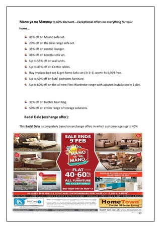 59
Mano ya na ManoUp to 60% discount….Exceptional offers on everything for your
home…
45% off on Milano sofa set.
20% off on the new range sofa set.
35% off on cosmic lounger.
46% off on Loretta sofa set.
Up to 55% off on wall units.
Up to 43% off on Centre tables.
Buy Impiana bed set & get Rome Sofa set (3+1+1) worth Rs 6,999 free.
Up to 59% off on kids’ bedroom furniture.
Up to 60% off on the all new Flexi Wardrobe range with assured installation in 1 day.
33% off on bubble bean bag.
50% off on entire range of storage solutions.
Badal Dalo (exchange offer):
This Badal Dalo is completely based on exchange offers in which customers get up to 40%
 