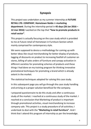 6
Synopsis
This project was undertaken as my summer internship at FUTURE
RETAIL LTD. COMPANY, Hometown Noida in marketing
department. During the internship period in 45 days (26 Jan 2016 –
12 mar 2016) I worked on the top that “how to promote products in
retail sector”.
This project is actually focusing on the case study which is provided
to me at Future retail of Hometown in Furniture Section which
mainly comprised for contemporary style.
We were supposed to device a methodology for coming up with
better ideas like visual merchandising for better display of products,
tagging of discounts on product to increasing footfall of customer on
stores, billing of sales orders of furniture and canopy activation in
different societies for promoting schemes of products and these
things I had done on my training program for thinking innovative
promotional techniques for promoting a brand which is already
extent in the market.
The statistical techniques adopted for solving this case study.
In this subsequent page you will go through the case study handling
and arriving at a proper solution beneficial for the company.
I prepared questionnaire to do this study and after a continuous
study of the market. I reached at a continuous study of the market. I
reached at a conclusion that Marketing of product is important
through promotional activities, visual merchandising to increase
company sale. This project is a study procedure of all activities; I
undertook to deal with the “Marketing in retail furniture”. And I
think that I attend this program of internship as per the knowledge.
 