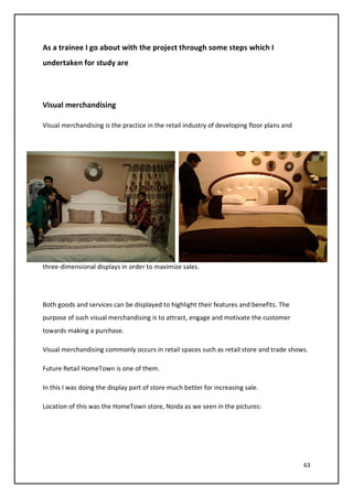63
As a trainee I go about with the project through some steps which I
undertaken for study are
Visual merchandising
Visual merchandising is the practice in the retail industry of developing floor plans and
three-dimensional displays in order to maximize sales.
Both goods and services can be displayed to highlight their features and benefits. The
purpose of such visual merchandising is to attract, engage and motivate the customer
towards making a purchase.
Visual merchandising commonly occurs in retail spaces such as retail store and trade shows.
Future Retail HomeTown is one of them.
In this I was doing the display part of store much better for increasing sale.
Location of this was the HomeTown store, Noida as we seen in the pictures:
 
