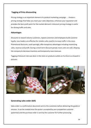 64
Tagging of Price discounting
Pricing strategy is an important element of a product marketing campaign. … choose a
pricing strategy that helps you meet your sales objectives, enhances your reputation and
provides the best profit point for the market demand. A discount pricing strategy is useful
for driving traffic and sales.
Advantages
Discounts to reward volume customers, repeat customers and employees build customer
loyalty. Loss leaders are effective for retailers who need to increase traffic in the store.
Promotional discounts, used sparingly, offer temporary advantages including maximizing
sales, revenue and profit. During a short-term discount period, more units are sold, allowing
the company to decrease inventory and temporarily raise revenues.
Tagging of discount rate was done in the store on products outlets on furniture as showed in
pictures:
Generating sales order (bill)
Sales order is a confirmation document sent to the customers before delivering the goods or
services. It can be created once the quote is accepted by your prospective customer
(potential) and the purchase order is sent by the customer for further processing.
 