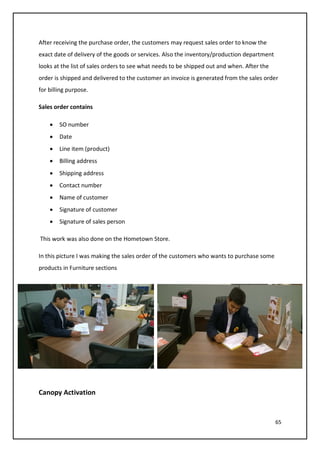 65
After receiving the purchase order, the customers may request sales order to know the
exact date of delivery of the goods or services. Also the inventory/production department
looks at the list of sales orders to see what needs to be shipped out and when. After the
order is shipped and delivered to the customer an invoice is generated from the sales order
for billing purpose.
Sales order contains
• SO number
• Date
• Line item (product)
• Billing address
• Shipping address
• Contact number
• Name of customer
• Signature of customer
• Signature of sales person
This work was also done on the Hometown Store.
In this picture I was making the sales order of the customers who wants to purchase some
products in Furniture sections
Canopy Activation
 