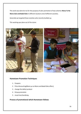 66
This work was done be my for the purpose of sales promotion of two schemes Mano Ya Na
Mano Sale and Badal Dalo in different location and of different societies.
Generally we targeted those societies who recently builded up.
This working was done out of the stores
Hometown Promotion Techniques
1. Coupons
2. Price discounting(Mano ya na Mano and Badal Dalo offers)
3. change the defect product
4. Group promotion
5. visual merchandising
Process of promotional which Hometown follows
 