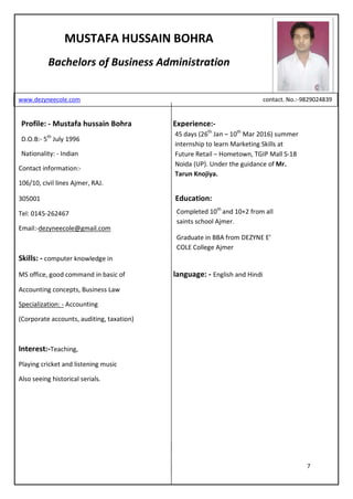 7
Profile: - Mustafa hussain Bohra Experience:-
D.O.B:- 5th
July 1996
Nationality: - Indian
Contact information:-
106/10, civil lines Ajmer, RAJ.
305001 Education:
Tel: 0145-262467
Email:-dezyneecole@gmail.com
Skills: - computer knowledge in
MS office, good command in basic of language: - English and Hindi
Accounting concepts, Business Law
Specialization: - Accounting
(Corporate accounts, auditing, taxation)
Interest:-Teaching,
Playing cricket and listening music
Also seeing historical serials.
MUSTAFA HUSSAIN BOHRA
Bachelors of Business Administration
www.dezyneecole.com contact. No.:-9829024839
45 days (26th
Jan – 10th
Mar 2016) summer
internship to learn Marketing Skills at
Future Retail – Hometown, TGIP Mall S-18
Noida (UP). Under the guidance of Mr.
Tarun Knojiya.
Completed 10th
and 10+2 from all
saints school Ajmer.
Graduate in BBA from DEZYNE E’
COLE College Ajmer
 