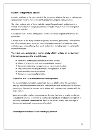 70
Market Study principle utilized
A market is defined as the sum total of all the buyers and sellers in the area or region under
consideration. The area may be the earth, or countries, regions, states, or cities.
The value, cost and price of items traded are as per forces of supply and demand in a
market. The market may be a physical entity, or may be virtual. It may be local or global,
perfect and imperfect.
It can be said that a market is the process by which the prices of goods and services are
established.
A market is one of the many varieties of systems, institutions, procedures, social relations
and infrastructures where by parties may exchange goods or services by barter, most
markets rely on sellers offering their goods and services (including labor) in exchange for
money from buyers.
There are some principles of market study which I utilized on my summer
internship program, the principles are:
 Promotion and the consumer communication process
 Effects of promotion tools on consumer buying behavior
 Customer relationship management and marketing technology
 The promotional mix: target markets, buying decision & more
 Goals and objectives of promotion
 Consumer awareness of promotion
Promotion and consumer communication process
The marketing communication process’ sole purpose is to translate the promotional
message effectively to the end consumer. The communication process contains multiple
components that must be planned and produced with a message that connects with the
target market.
Marketers must be excellent communicators. Because they have to be able to educate,
persuade and convince consumers to purchase their products. The basic building block of
marketing is effective communication, which is the process by which we exchange or
share meanings through a common set of symbols.
Effects of promotion tools on consumer buying behavior
 