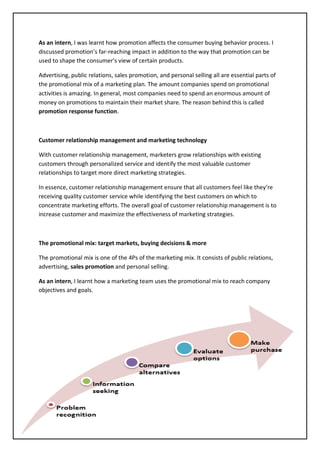 71
As an intern, I was learnt how promotion affects the consumer buying behavior process. I
discussed promotion’s far-reaching impact in addition to the way that promotion can be
used to shape the consumer’s view of certain products.
Advertising, public relations, sales promotion, and personal selling all are essential parts of
the promotional mix of a marketing plan. The amount companies spend on promotional
activities is amazing. In general, most companies need to spend an enormous amount of
money on promotions to maintain their market share. The reason behind this is called
promotion response function.
Customer relationship management and marketing technology
With customer relationship management, marketers grow relationships with existing
customers through personalized service and identify the most valuable customer
relationships to target more direct marketing strategies.
In essence, customer relationship management ensure that all customers feel like they’re
receiving quality customer service while identifying the best customers on which to
concentrate marketing efforts. The overall goal of customer relationship management is to
increase customer and maximize the effectiveness of marketing strategies.
The promotional mix: target markets, buying decisions & more
The promotional mix is one of the 4Ps of the marketing mix. It consists of public relations,
advertising, sales promotion and personal selling.
As an intern, I learnt how a marketing team uses the promotional mix to reach company
objectives and goals.
 